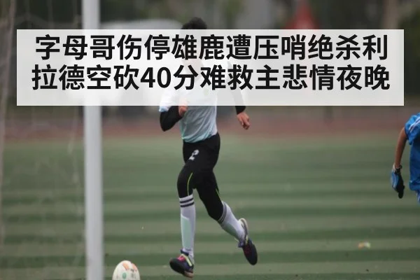 字母哥伤停雄鹿遭压哨绝杀利拉德空砍40分难救主悲情夜晚 - kaiyun