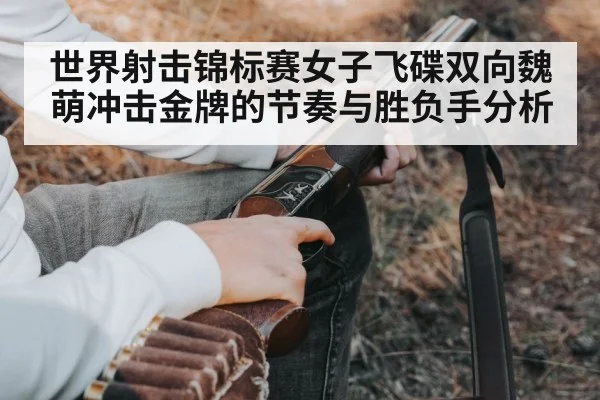 世界射击锦标赛女子飞碟双向魏萌冲击金牌的节奏与胜负手分析（kaiyun）