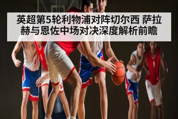 英超第5轮利物浦对阵切尔西 萨拉赫与恩佐中场对决深度解析前瞻（kaiyun）
