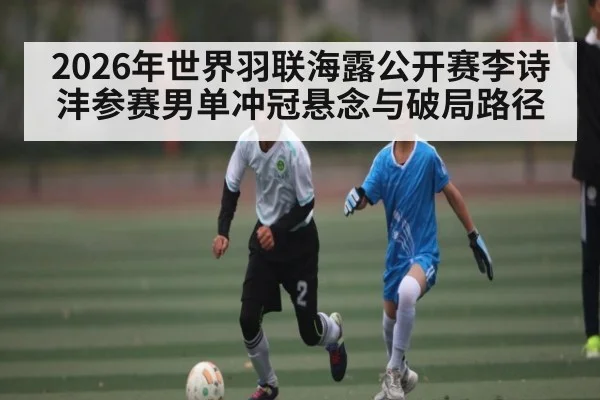 2026年世界羽联海露公开赛李诗沣参赛男单冲冠悬念与破局路径（kaiyun）